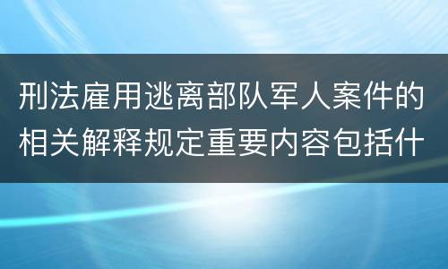 刑法雇用逃离部队军人案件的相关解释规定重要内容包括什么