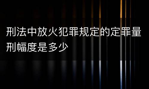 刑法中放火犯罪规定的定罪量刑幅度是多少