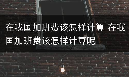 在我国加班费该怎样计算 在我国加班费该怎样计算呢