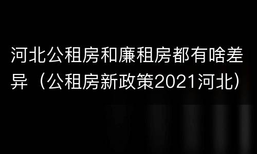 河北公租房和廉租房都有啥差异（公租房新政策2021河北）