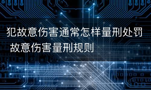 犯故意伤害通常怎样量刑处罚 故意伤害量刑规则