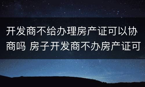 开发商不给办理房产证可以协商吗 房子开发商不办房产证可以吗