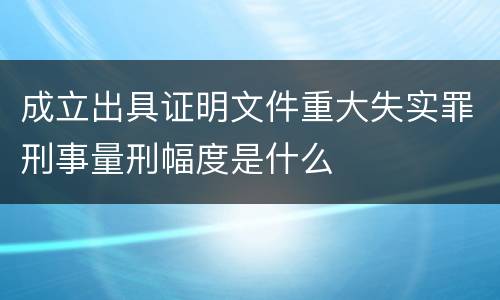 成立出具证明文件重大失实罪刑事量刑幅度是什么