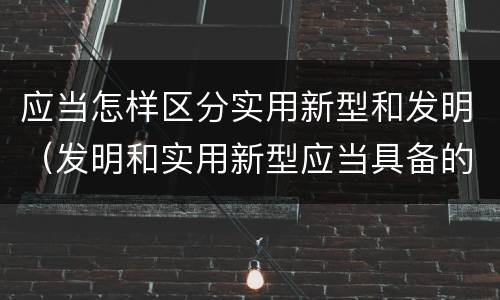 应当怎样区分实用新型和发明（发明和实用新型应当具备的条件）