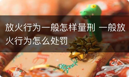 放火行为一般怎样量刑 一般放火行为怎么处罚
