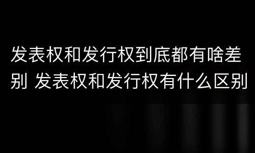 发表权和发行权到底都有啥差别 发表权和发行权有什么区别