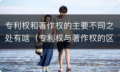 专利权和著作权的主要不同之处有啥（专利权与著作权的区别与联系）