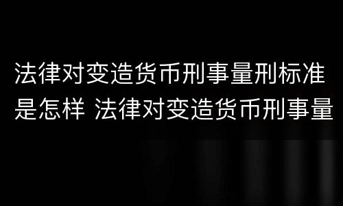 法律对变造货币刑事量刑标准是怎样 法律对变造货币刑事量刑标准是怎样规定的