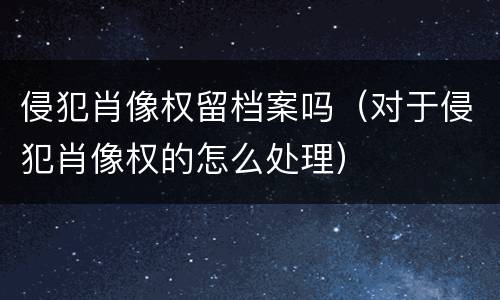 侵犯肖像权留档案吗（对于侵犯肖像权的怎么处理）