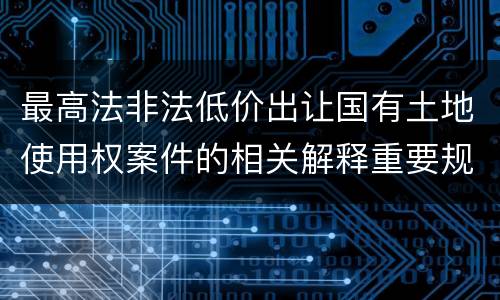 最高法非法低价出让国有土地使用权案件的相关解释重要规定包括什么