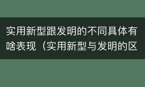 实用新型跟发明的不同具体有啥表现（实用新型与发明的区别是什么）