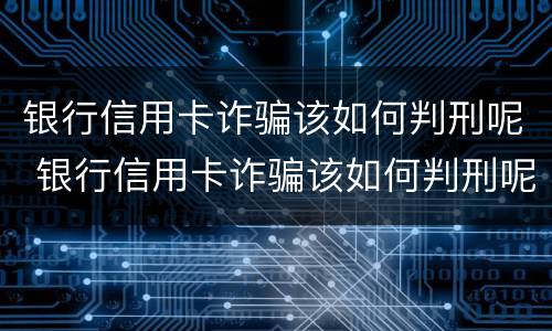银行信用卡诈骗该如何判刑呢 银行信用卡诈骗该如何判刑呢视频