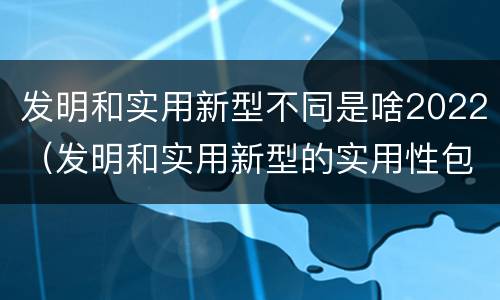 发明和实用新型不同是啥2022（发明和实用新型的实用性包括）