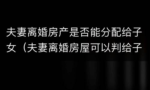 夫妻离婚房产是否能分配给子女（夫妻离婚房屋可以判给子女吗）