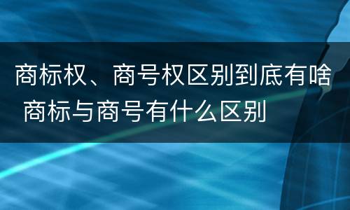 商标权、商号权区别到底有啥 商标与商号有什么区别