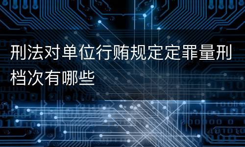 刑法对单位行贿规定定罪量刑档次有哪些