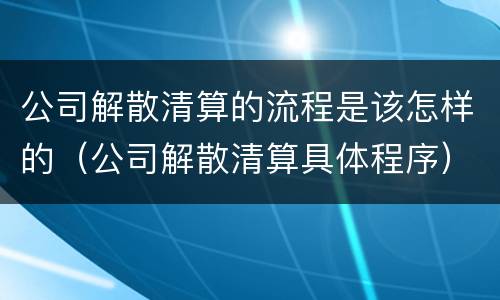 公司解散清算的流程是该怎样的（公司解散清算具体程序）
