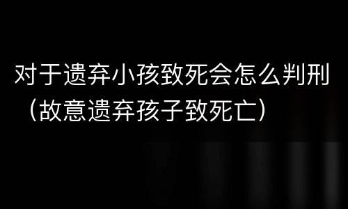 对于遗弃小孩致死会怎么判刑（故意遗弃孩子致死亡）