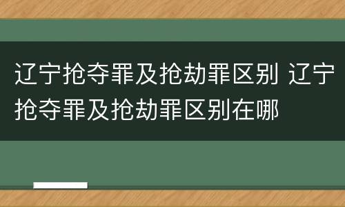 辽宁抢夺罪及抢劫罪区别 辽宁抢夺罪及抢劫罪区别在哪