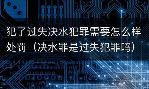 犯了过失决水犯罪需要怎么样处罚（决水罪是过失犯罪吗）