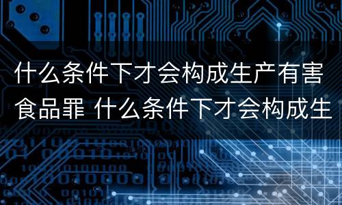 什么条件下才会构成生产有害食品罪 什么条件下才会构成生产有害食品罪呢