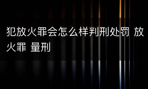 犯放火罪会怎么样判刑处罚 放火罪 量刑