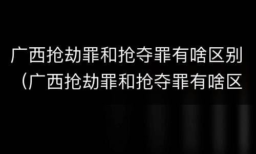 广西抢劫罪和抢夺罪有啥区别（广西抢劫罪和抢夺罪有啥区别呢）
