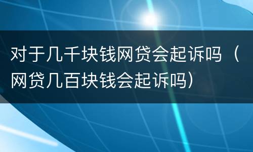 对于几千块钱网贷会起诉吗（网贷几百块钱会起诉吗）