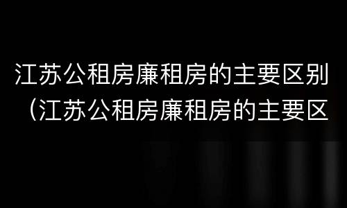 江苏公租房廉租房的主要区别（江苏公租房廉租房的主要区别是什么）
