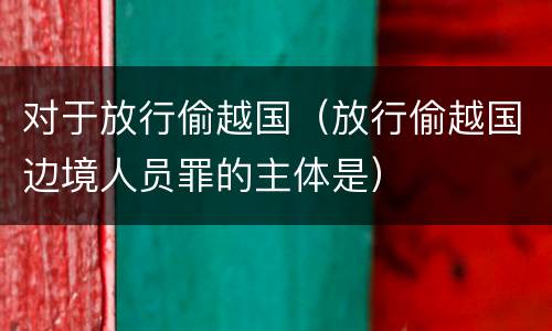 对于放行偷越国（放行偷越国边境人员罪的主体是）