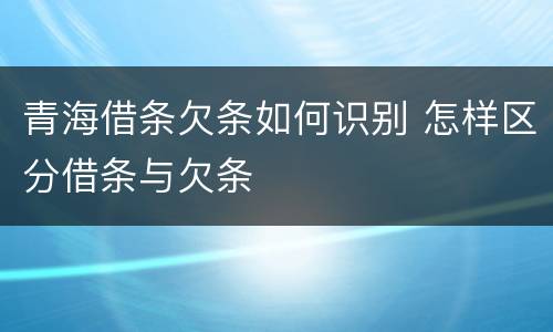 青海借条欠条如何识别 怎样区分借条与欠条