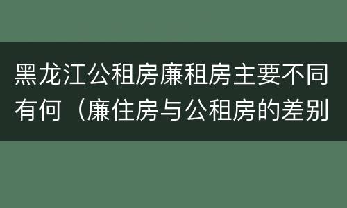 黑龙江公租房廉租房主要不同有何（廉住房与公租房的差别）
