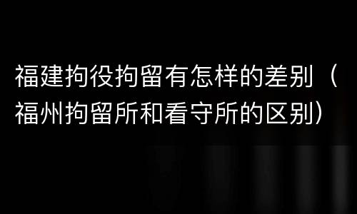 福建拘役拘留有怎样的差别（福州拘留所和看守所的区别）