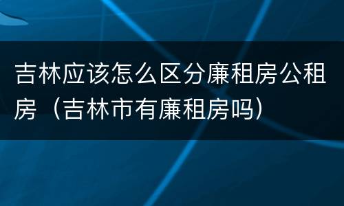 吉林应该怎么区分廉租房公租房（吉林市有廉租房吗）