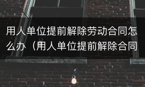 用人单位提前解除劳动合同怎么办（用人单位提前解除合同的赔偿标准）
