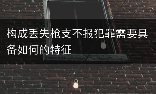 构成丢失枪支不报犯罪需要具备如何的特征