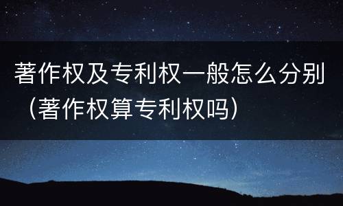 著作权及专利权一般怎么分别（著作权算专利权吗）