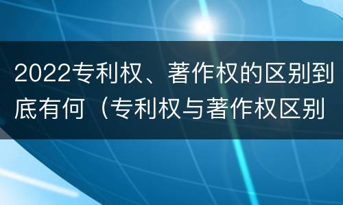 2022专利权、著作权的区别到底有何（专利权与著作权区别）