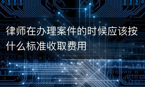 律师在办理案件的时候应该按什么标准收取费用
