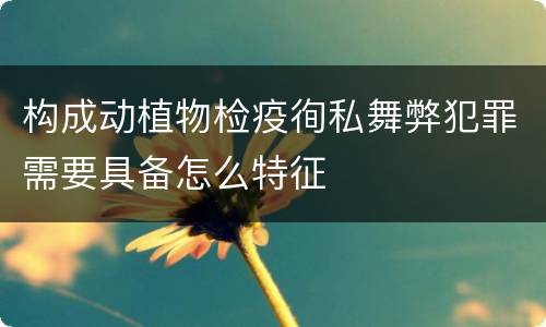 构成动植物检疫徇私舞弊犯罪需要具备怎么特征