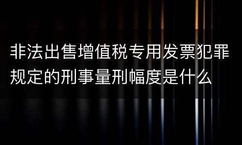 非法出售增值税专用发票犯罪规定的刑事量刑幅度是什么