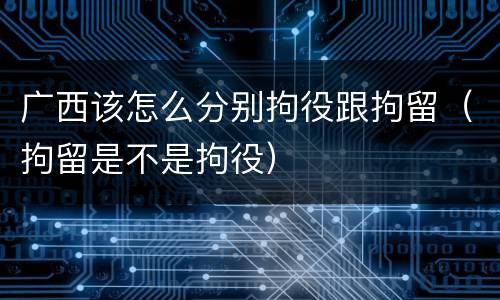 广西该怎么分别拘役跟拘留（拘留是不是拘役）