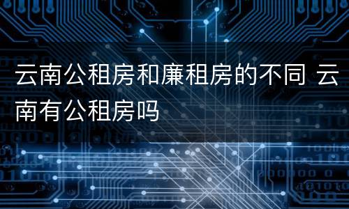 云南公租房和廉租房的不同 云南有公租房吗