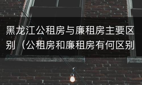 黑龙江公租房与廉租房主要区别（公租房和廉租房有何区别）