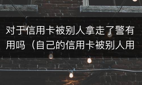 对于信用卡被别人拿走了警有用吗（自己的信用卡被别人用了报警可以吗）