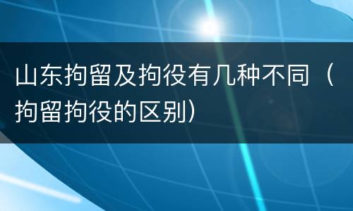 山东拘留及拘役有几种不同（拘留拘役的区别）