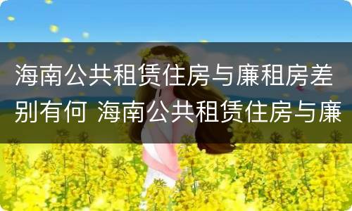 海南公共租赁住房与廉租房差别有何 海南公共租赁住房与廉租房差别有何影响