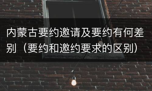 内蒙古要约邀请及要约有何差别（要约和邀约要求的区别）