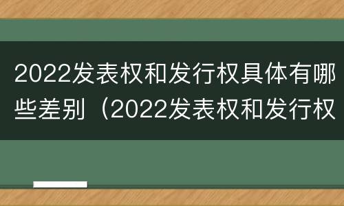 2022发表权和发行权具体有哪些差别（2022发表权和发行权具体有哪些差别呢）