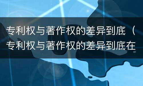 专利权与著作权的差异到底（专利权与著作权的差异到底在哪）